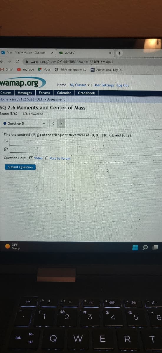 Mail Trinity Malich - Outlook X
C
M Gmail
Question 5
wamap.org
Course Messages Forums Calendar Gradebook
Home Math 152 Su22 (OL1) Assessment
y=
YouTube Maps
SQ 2.6 Moments and Center of Mass
Score: 5/60 1/6 answered
●
78°F
Sunny
wamap.org/assess2/?cid=30808&aid=1651891#/skip/5
tab
esc
Find the centroid (, ) of the triangle with vertices at (0, 0), (10, 0), and (0, 2).
T=
Question Help: Video O Post to forum
Submit Question
片
!
WAMAP
T < >
1
Bride and groom d.... W Admissions | UW D...
?
o
Home | My Classes | User Settings Log Out
12
(a)
A
24
2
is *
X
#
3
D
14-
$
W E
+
HAMA
4
10
%
5
R T
6