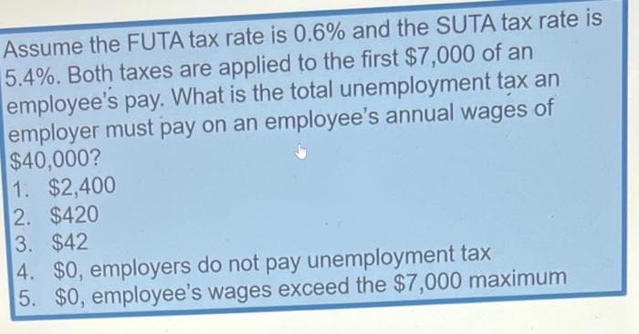 Assume the FUTA tax rate is 0.6% and the SUTA tax rate is
5.4%. Both taxes are applied to the first $7,000 of an
employee's pay. What is the total unemployment tax an
employer must pay on an employee's annual wages of
$40,000?
1. $2,400
2. $420
3. $42
4. $0, employers do not pay unemployment tax
5. $0, employee's wages exceed the $7,000 maximum