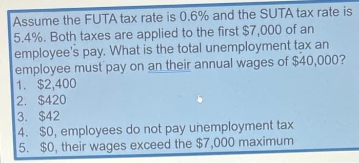 Assume the FUTA tax rate is 0.6% and the SUTA tax rate is
5.4%. Both taxes are applied to the first $7,000 of an
employee's pay. What is the total unemployment tax an
employee must pay on an their annual wages of $40,000?
1. $2,400
2. $420
3. $42
4. $0, employees do not pay unemployment tax
5. $0, their wages exceed the $7,000 maximum
