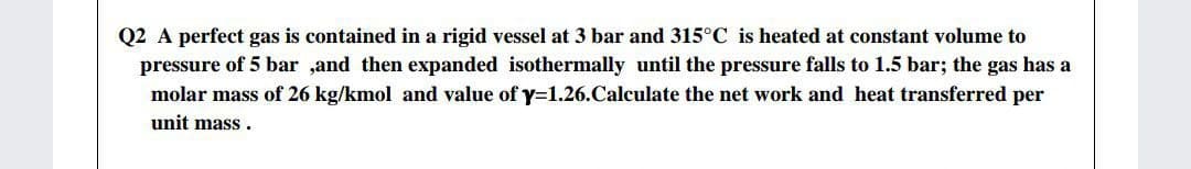 Q2 A perfect gas is contained in a rigid vessel at 3 bar and 315°C is heated at constant volume to
pressure of 5 bar ,and then expanded isothermally until the pressure falls to 1.5 bar; the gas has a
molar mass of 26 kg/kmol and value of y=1.26.Calculate the net work and heat transferred per
unit mass .
