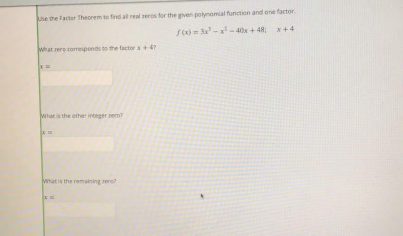 Use the Factor Theorem to find all real zeros for the given polynomial function and one factor.
x+4
S (x) = 3x² – x² – 40x +48;
What zero corresponds to the factor x + 4?
What is the other integer zero?
What is the remaining zero?
