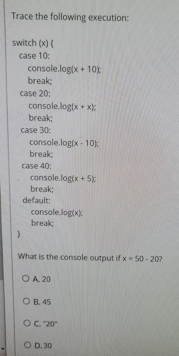 Trace the following execution:
switch (x) {
case 10:
console.log(x + 10);
break;
case 20:
console.log(x + x);
break;
case 30:
console.log(x - 10);
break;
case 40:
console.log(x + 5);
break;
default:
console.log(x);
break;
What is the console output if x = 50 - 20?
O A. 20
B. 45
OC. "20"
O D.30
