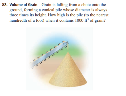 83. Volume of Grain Grain is falling from a chute onto the
ground, forming a conical pile whose diameter is always
three times its height. How high is the pile (to the nearest
hundredth of a foot) when it contains 1000 ft² of grain?
PULLL
