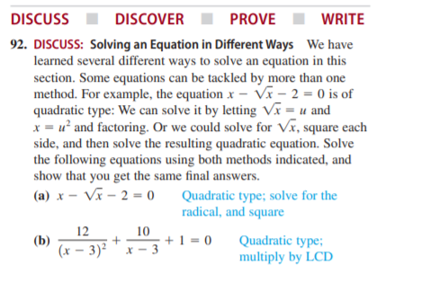 DISCUSS
DISCOVER
PROVE
WRITE
92. DISCUSS: Solving an Equation in Different Ways We have
learned several different ways to solve an equation in this
section. Some equations can be tackled by more than one
method. For example, the equation x – Vĩ – 2 = 0 is of
quadratic type: We can solve it by letting Vx = u and
x = u² and factoring. Or we could solve for Vr, square each
side, and then solve the resulting quadratic equation. Solve
the following equations using both methods indicated, and
show that you get the same final answers.
(a) x – Vĩ – 2 = 0
Quadratic type; solve for the
radical, and square
12
(b)
(x – 3)²
10
+1 = 0
X - 3
Quadratic type;
multiply by LCD
