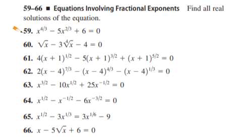 59–66 - Equations Involving Fractional Exponents Find all real
solutions of the equation.
59. x – 5x/3 + 6 = 0
60. Vx – 3Vĩ – 4 = 0
61. 4(x + 1)2 – 5(x + 1)/2 + (x + 1)/2 = 0
62. 2(x – 4)/½ – (x – 4)43 – (x – 4)'½ = 0
63. x2 – 10x/2 + 25x¬1/2 = 0
64. x'/½ – x-1/2 – 6x-3/2 = 0
65. x2 – 3x = 3x/6 – 9
66. x – 5Vã + 6 = 0
