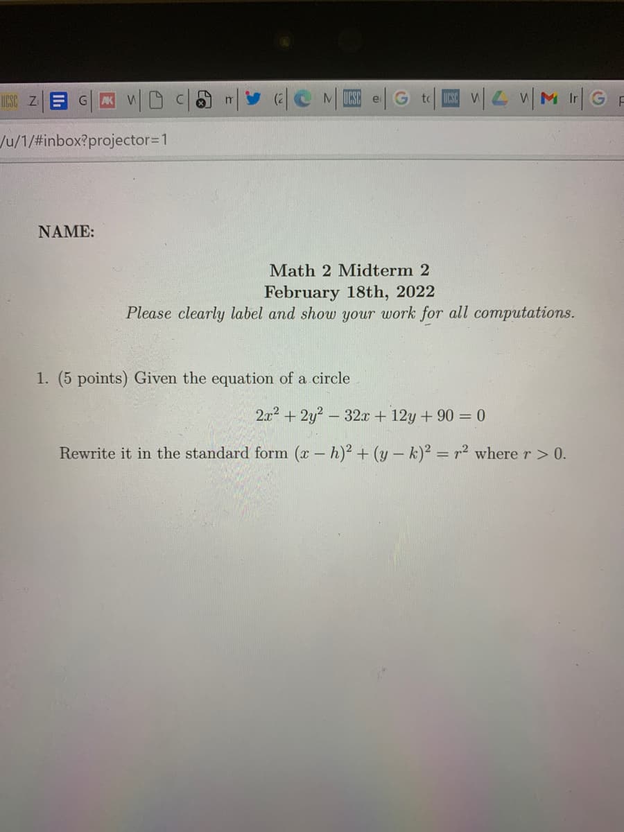 G| WD
MUCSC
UCSC Z
Ir
e
/u/1/#inbox?projector=1
NAME:
Math 2 Midterm 2
February 18th, 2022
Please clearly label and show your work for all computations.
1. (5 points) Given the equation of a circle
2x? +2y? - 32x + 12y + 90 = 0
Rewrite it in the standard form (x - h)2 + (y – k)² = r2 where r> 0.
