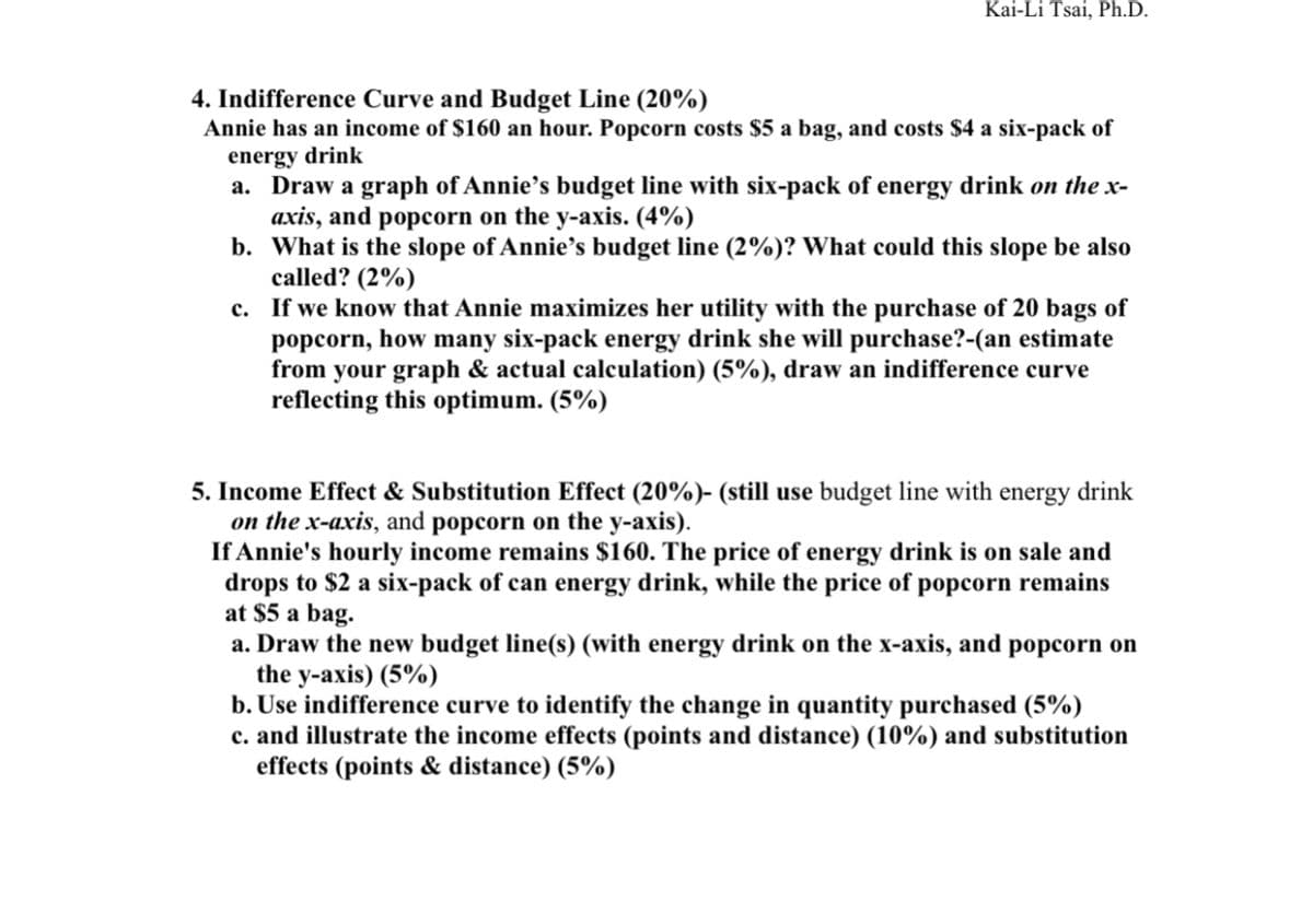 Kai-Li Tsai, Ph.D.
4. Indifference Curve and Budget Line (20%)
Annie has an income of $160 an hour. Popcorn costs $5 a bag, and costs $4 a six-pack of
energy drink
a. Draw a graph of Annie’s budget line with six-pack of energy drink on the x-
axis, and popcorn on the y-axis. (4%)
b. What is the slope of Annie's budget line (2%)? What could this slope be also
called? (2%)
c. If we know that Annie maximizes her utility with the purchase of 20 bags of
popcorn, how many six-pack energy drink she will purchase?-(an estimate
from your graph & actual calculation) (5%), draw an indifference curve
reflecting this optimum. (5%)
5. Income Effect & Substitution Effect (20%)- (still use budget line with energy drink
on the x-axis, and popcorn on the y-axis).
If Annie's hourly income remains $160. The price of energy drink is on sale and
drops to $2 a six-pack of can energy drink, while the price of popcorn remains
at $5 a bag.
a. Draw the new budget line(s) (with energy drink on the x-axis, and popcorn on
the y-axis) (5%)
b. Use indifference curve to identify the change in quantity purchased (5%)
c. and illustrate the income effects (points and distance) (10%) and substitution
effects (points & distance) (5%)
