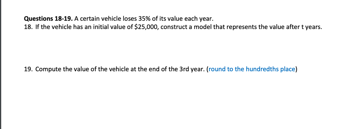 Questions 18-19. A certain vehicle loses 35% of its value each year.
18. If the vehicle has an initial value of $25,000, construct a model that represents the value after t years.
19. Compute the value of the vehicle at the end of the 3rd year. (round to the hundredths place)
