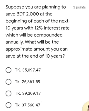 Suppose you are planning to
3 polnts
save BDT 2,000 at the
beginning of each of the next
10 years with 12% interest rate
which will be compounded
annually. What will be the
approximate amount you can
save at the end of 10 years?
O TK. 35,097.47
O Tk. 26,361.59
O TK. 39,309.17
O Tk. 37,560.47
