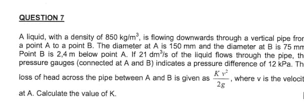 QUESTION 7
A liquid, with a density of 850 kg/m³, is flowing downwards through a vertical pipe from
a point A to a point B. The diameter at A is 150 mm and the diameter at B is 75 mm
Point B is 2,4 m below point A. If 21 dm³/s of the liquid flows through the pipe, th
pressure gauges (connected at A and B) indicates a pressure difference of 12 kPa. Th
where v is the velocit
K 1²
loss of head across the pipe between A and B is given as
2g
at A. Calculate the value of K.
1