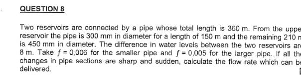 QUESTION 8
Two reservoirs are connected by a pipe whose total length is 360 m. From the uppe
reservoir the pipe is 300 mm in diameter for a length of 150 m and the remaining 210 m
is 450 mm in diameter. The difference in water levels between the two reservoirs are
8 m. Take f= 0,006 for the smaller pipe and f = 0,005 for the larger pipe. If all the
changes in pipe sections are sharp and sudden, calculate the flow rate which can be
delivered.