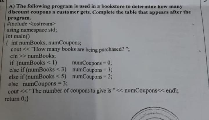 A) The following program is used in a bookstore to determine how many
discount coupons a customer gets. Complete the table that appears after the
program.
#include <iostream>
using namespace std;
int main()
{ int numBooks, numCoupons;
cout << "How many books are being purchased? ";
cin >> numBooks;
if (numBooks < 1)
else if (numBooks < 3) numCoupons = 1;
else if (numBooks < 5) numCoupons = 2;
else numCoupons = 3;
cout << "The number of coupons to give is "<< numCoupons<< endl;
return 0;}
numCoupons 0;
%3D
%3D
%3D
%3D
