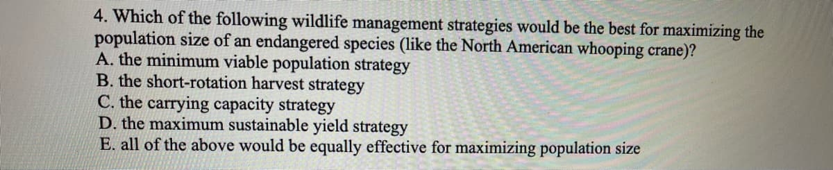 4. Which of the following wildlife management strategies would be the best for maximizing the
population size of an endangered species (like the North American whooping crane)?
A. the minimum viable population strategy
B. the short-rotation harvest strategy
C. the carrying capacity strategy
D. the maximum sustainable yield strategy
E. all of the above would be equally effective for maximizing population size
