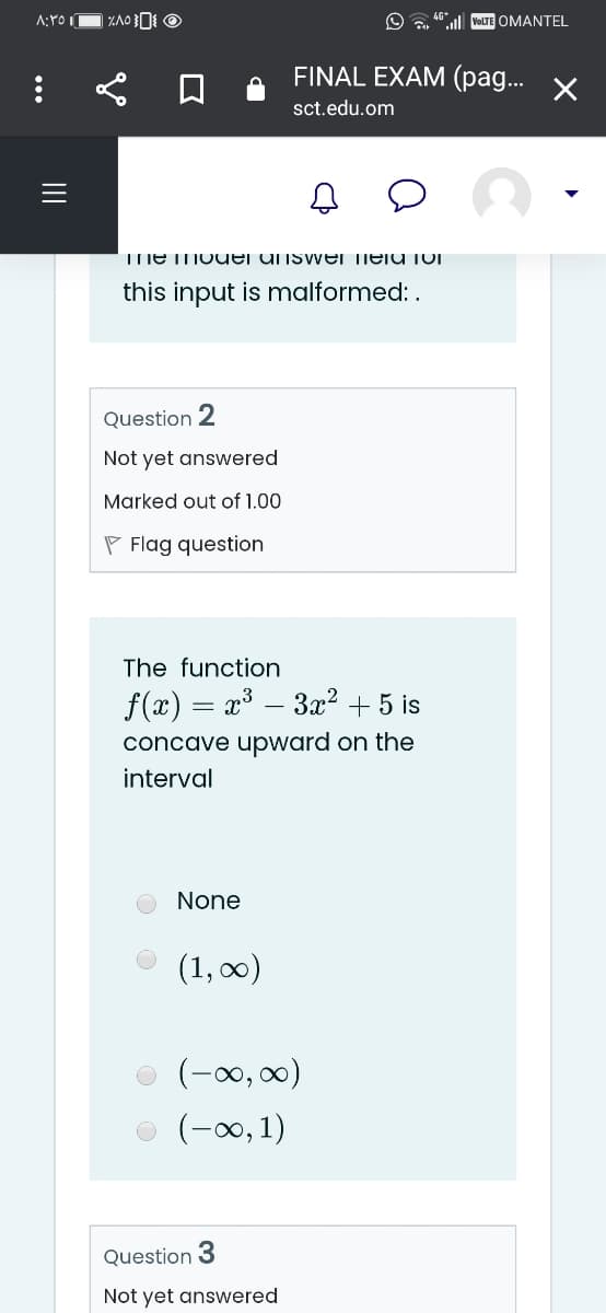 A:YO IO ZAO O
"l VoLTE OMANTEL
FINAL EXAM (pa... X
sct.edu.om
TmEMOuei unswer neiu jUI
this input is malformed: .
Question 2
Not yet answered
Marked out of 1.00
P Flag question
The function
f(x) = x³ – 3x² + 5 is
concave upward on the
interval
None
(1, 0)
(-00, 0)
(-0, 1)
Question 3
Not yet answered
