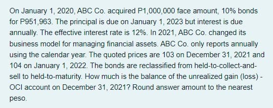 On January 1, 2020, ABC Co. acquired P1,000,000 face amount, 10% bonds
for P951,963. The principal is due on January 1, 2023 but interest is due
annually. The effective interest rate is 12%. In 2021, ABC Co. changed its
business model for managing financial assets. ABC Co. only reports annually
using the calendar year. The quoted prices are 103 on December 31, 2021 and
104 on January 1, 2022. The bonds are reclassified from held-to-collect-and-
sell to held-to-maturity. How much is the balance of the unrealized gain (loss) -
OCl account on December 31, 2021? Round answer amount to the nearest
peso.
