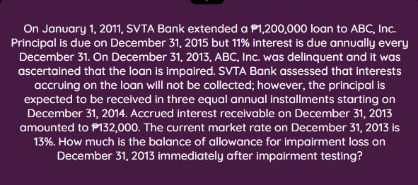 On January 1, 2011, SVTA Bank extended a P1,200,000 loan to ABC, Inc.
Principal is due on December 31, 2015 but 11% interest is due annually every
December 31. On December 31, 2013, ABC, Inc. was delinquent and it was
ascertained that the loan is impaired. SVTA Bank assessed that interests
accruing on the loan will not be collected; however, the principal is
expected to be received in three equal annual installments starting on
December 31, 2014. Accrued interest receivable on December 31, 2013
amounted to P132,000. The current market rate on December 31, 2013 is
13%. How much is the balance of allowance for impairment loss on
December 31, 2013 immediately after impairment testing?

