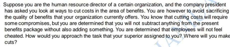 Suppose you are the human resource director of a certain organization, and the company president
has asked you look at ways to cut costs in the area of benefits. You are however to avoid sacrificing
the quality of benefits that your organization currently offers. You know that cutting costs will require
some compromises, but you are determined that you will not subtract anything from the present
benefits package without also adding something. You are determined that employees will not feel
cheated. How would you approach the task that your superior assigned to you? Where will you make
cuts?
