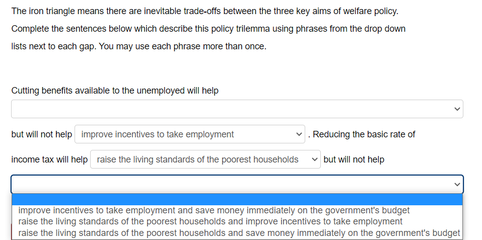 The iron triangle means there are inevitable trade-offs between the three key aims of welfare policy.
Complete the sentences below which describe this policy trilemma using phrases from the drop down
lists next to each gap. You may use each phrase more than once.
Cutting benefits available to the unemployed will help
but will not help improve incentives to take employment
Reducing the basic rate of
income tax will help raise the living standards of the poorest households
✓but will not help
improve incentives to take employment and save money immediately on the government's budget
raise the living standards of the poorest households and improve incentives to take employment
raise the living standards of the poorest households and save money immediately on the government's budget