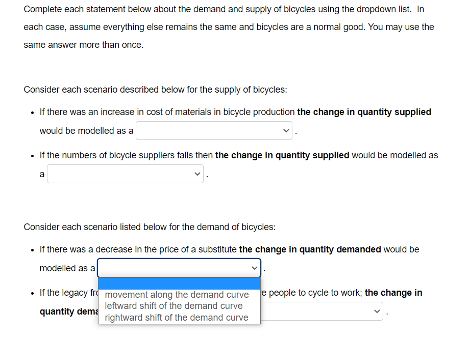 Complete each statement below about the demand and supply of bicycles using the dropdown list. In
each case, assume everything else remains the same and bicycles are a normal good. You may use the
same answer more than once.
Consider each scenario described below for the supply of bicycles:
• If there was an increase in cost of materials in bicycle production the change in quantity supplied
would be modelled as a
• If the numbers of bicycle suppliers falls then the change in quantity supplied would be modelled as
a
Consider each scenario listed below for the demand of bicycles:
• If there was a decrease in the price of a substitute the change in quantity demanded would be
modelled as a
• If the legacy fr movement along the demand curve e people to cycle to work; the change in
leftward shift of the demand curve
quantity dema
rightward shift of the demand curve
