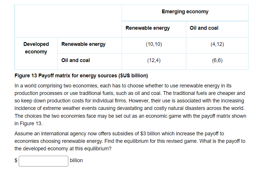 Emerging economy
Renewable energy
Oil and coal
Developed
Renewable energy
(10,10)
(4,12)
economy
Oil and coal
(12,4)
(6,6)
Figure 13 Payoff matrix for energy sources ($US billion)
In a world comprising two economies, each has to choose whether to use renewable energy in its
production processes or use traditional fuels, such as oil and coal. The traditional fuels are cheaper and
so keep down production costs for individual firms. However, their use is associated with the increasing
incidence of extreme weather events causing devastating and costly natural disasters across the world.
The choices the two economies face may be set out as an economic game with the payoff matrix shown
in Figure 13.
Assume an international agency now offers subsidies of $3 billion which increase the payoff to
economies choosing renewable energy. Find the equilibrium for this revised game. What is the payoff to
the developed economy at this equilibrium?
billion
%24

