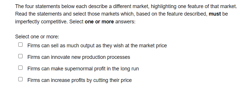 The four statements below each describe a different market, highlighting one feature of that market.
Read the statements and select those markets which, based on the feature described, must be
imperfectly competitive. Select one or more answers:
Select one or more:
O Firms can sell as much output as they wish at the market price
Firms can innovate new production processes
Firms can make supernormal profit in the long run
O Firms can increase profits by cutting their price
