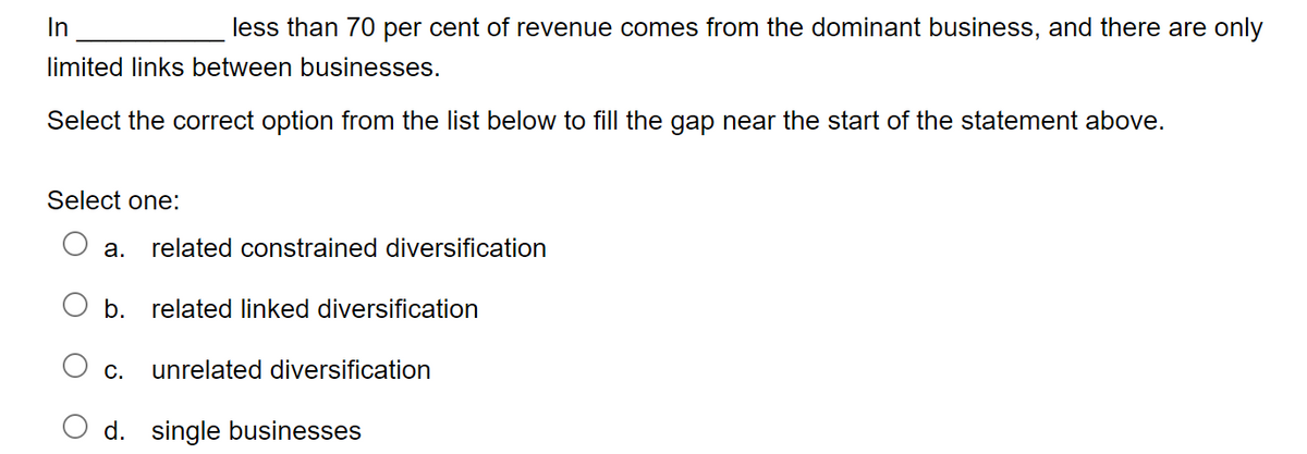 In
less than 70 per cent of revenue comes from the dominant business, and there are only
limited links between businesses.
Select the correct option from the list below to fill the gap near the start of the statement above.
Select one:
a. related constrained diversification
b. related linked diversification
C. unrelated diversification
d. single businesses