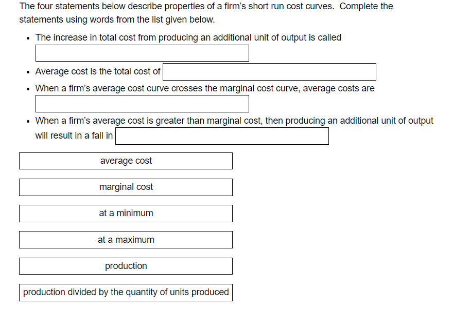 The four statements below describe properties of a firm's short run cost curves. Complete the
statements using words from the list given below.
• The increase in total cost from producing an additional unit of output is called
• Average cost is the total cost of
When a firm's average cost curve crosses the marginal cost curve, average costs are
When a firm's average cost is greater than marginal cost, then producing an additional unit of output
will result in a fall in
average cost
marginal cost
at a minimum
at a maximum
production
production divided by the quantity of units produced
