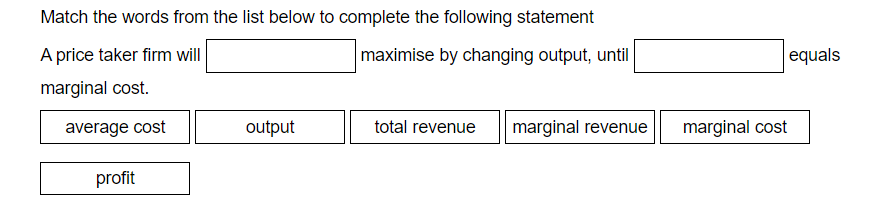 Match the words from the list below to complete the following statement
A price taker firm will
maximise by changing output, until
equals
marginal cost.
average cost
output
total revenue
marginal revenue
marginal cost
profit
