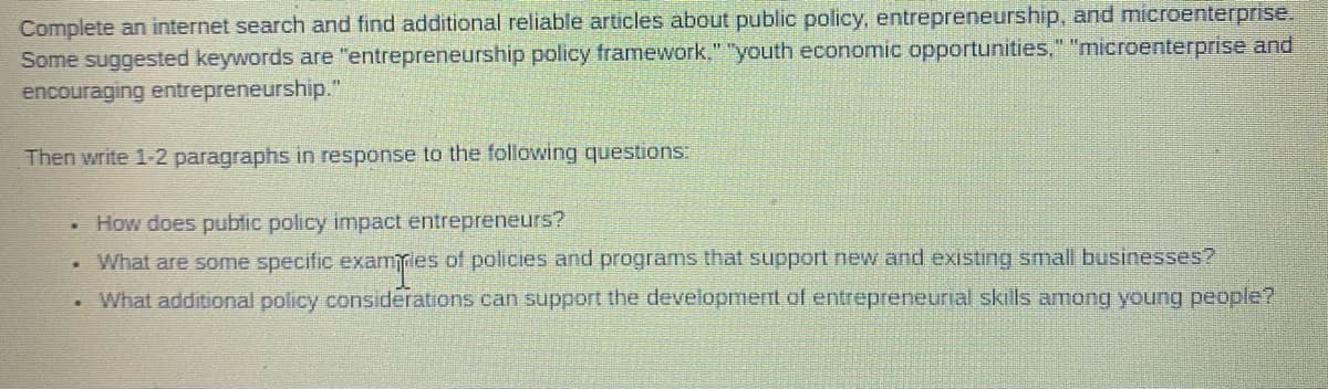 Complete an internet search and find additional reliable articles about public policy, entrepreneurship, and microenterprise.
Some suggested keywords are "entrepreneurship policy framework," "youth economic opportunities," "microenterprise and
encouraging entrepreneurship."
Then write 1-2 paragraphs in response to the following questions:
How does pubtic policy impact entrepreneurs?
What are some specific examles of policies and programs that support new and existing small businesses?
What additional policy considerations can support the development of entrepreneurial skils among young people?
