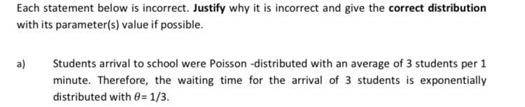 Each statement below is incorrect. Justify why it is incorrect and give the correct distribution
with its parameter(s) value if possible.
a)
Students arrival to school were Poisson -distributed with an average of 3 students per 1
minute. Therefore, the waiting time for the arrival of 3 students is exponentially
distributed with 0= 1/3.
