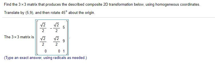 Find the 3 x3 matrix that produces the described composite 2D transformation below, using homogeneous coordinates.
Translate by (5,9)., and then rotate 45° about the origin.
V2
2
The 3x3 matrix is
V2
2
2
0 1
(Type an exact answer, using radicals as needed.)
LO
