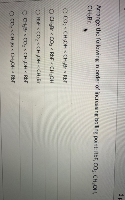 1P
Arrange the following in order of increasing boiling point: RbF, CO2, CH3OH,
CH3Br.
O CO2 < CH3OH < CH3Br < RbF
O CH3B < CO2 < RbF < CH3OH
O RbF < CO2 < CH3OH < CH3BR
O CH;Br < CO2< CH3OH < RbF
O CO2 < CH3Br < CH3OH < RbF
