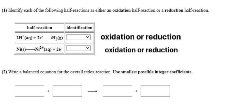 (1) Identify each of the following half-reactions as either an oxidation half-reaction or a reduction half-reaction.
half-reaction
identification
2H (aq) + 2e H2(g)
oxidation or reduction
Ni(s)Ni" (aq) + 2e
oxidation or reduction
(2) Write a balanced equation for the overall redox reaction. Use smallest possible integer coefficients.
