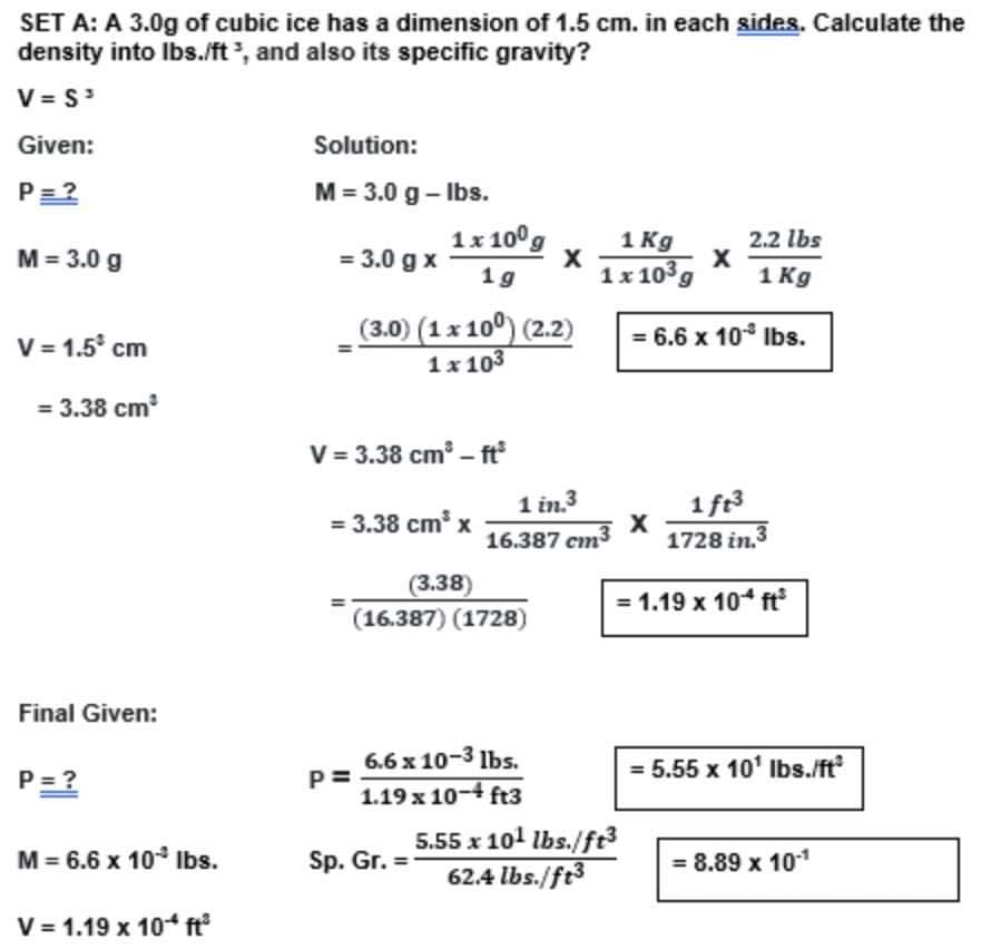 SET A: A 3.0g of cubic ice has a dimension of 1.5 cm. in each sides. Calculate the
density into Ibs./ft, and also its specific gravity?
V = S
Given:
Solution:
P=2
M = 3.0 g – Ibs.
1x 100g
= 3.0 g x
1 Kg
1x103g
2.2 lbs
M = 3.0 g
1 g
1 Kg
(3.0) (1x 100) (2.2)
= 6.6 x 10° Ibs.
V = 1.5° cm
1x 103
= 3.38 cm
V = 3.38 cm – ft
1 in.3
16.387 cm3
1 ft3
1728 in.3
= 3.38 cm x
(3.38)
= 1.19 x 104 ft
(16.387) (1728)
Final Given:
6.6 x 10-3 lbs.
5.55 x 10' Ibs./ft?
P = ?
1.19 x 10-4 ft3
5.55 x 101 lbs./ft3
62.4 lbs./ft3
M = 6.6 x 10 Ibs.
Sp. Gr. =
= 8.89 x 101
V = 1.19 x 104 ft
