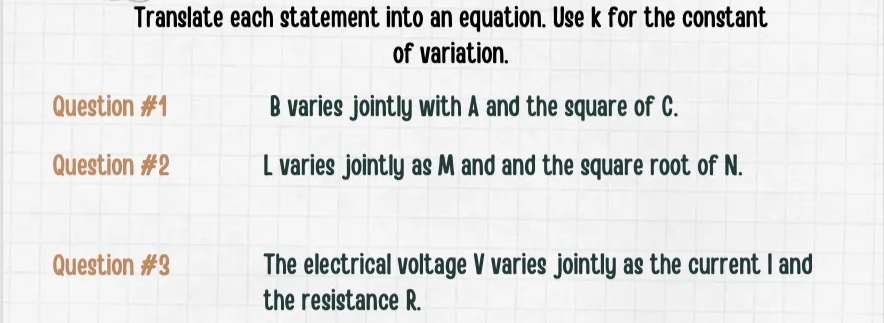 Translate each statement into an equation. Use k for the constant
of variation.
Question #1
B varies jointly with A and the square of C.
Question #2
L varies jointly as M and and the square root of N.
Question #3
The electrical voltage V varies jointly as the current I and
the resistance R.
