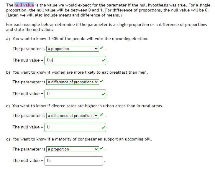 The null value is the value we would expect for the parameter if the null hypothesis was true. For a single
proportion, the null value will be between 0 and 1. For difference of proportions, the null value will be 0.
(Later, we will also include means and difference of means.)
For each example below, determine if the parameter is a single proportion or a difference of proportions
and state the null value.
a) You want to know if 40% of the people will vote the upcoming election.
The parameter is a proportion
The null value = 0.4
b) You want to know if women are more likely to eat breakfast than men.
The parameter is a difference of proportions v
The null value =0
c) You want to know if divorce rates are higher in urban areas than in rural areas.
The parameter is a difference of proportions
The null value =0
d) You want to know if a majority of congressmen support an upcoming bill.
The parameter is a proportion
The null value -
0.
