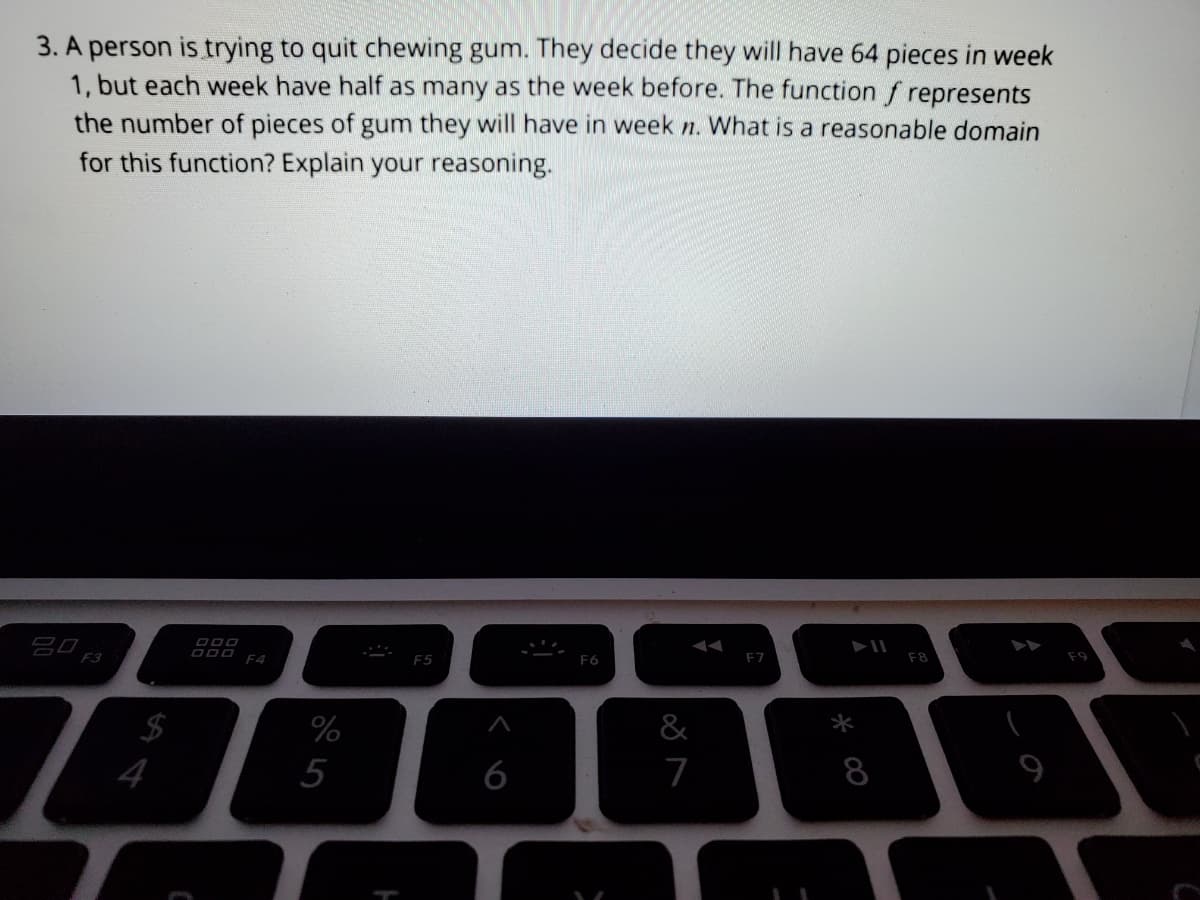 3. A person is trying to quit chewing gum. They decide they will have 64 pieces in week
1, but each week have half as many as the week before. The function f represents
the number of pieces of gum they will have in week n. What is a reasonable domain
for this function? Explain your reasoning.
F8
F7
F6
F4
&
*
$
4
%
5
6
7
8
