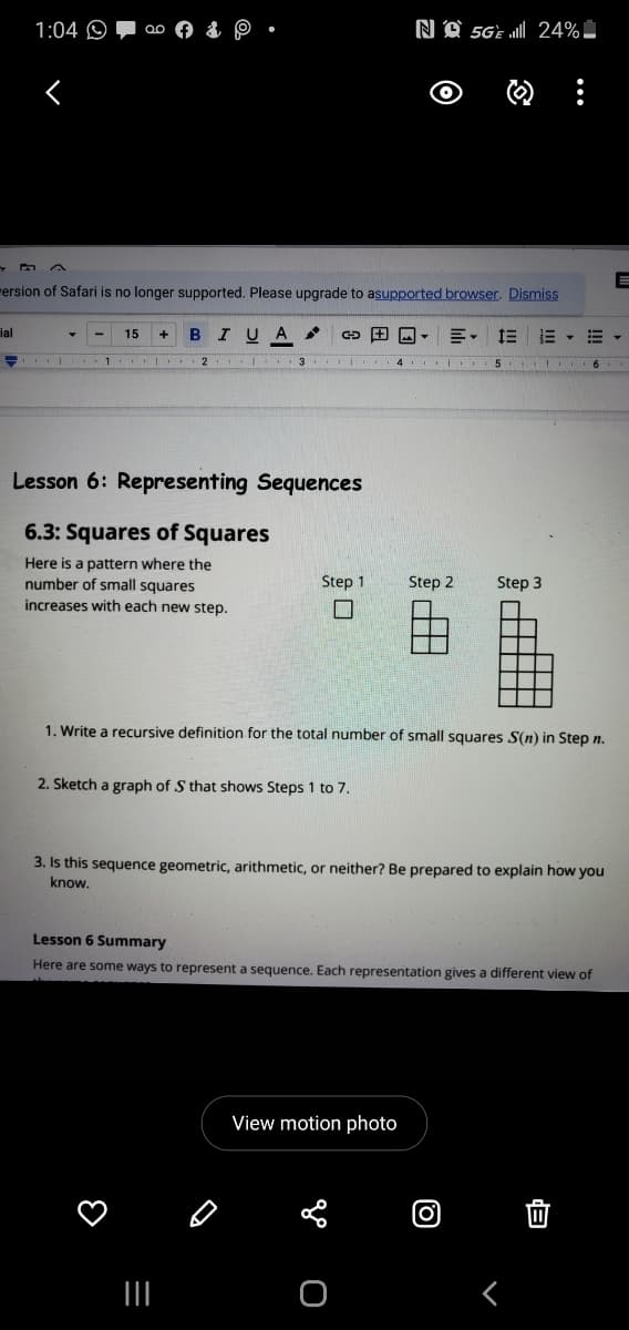 1:04 O
NA 5GE „ll| 24%
rersion of Safari is no longer supported. Please upgrade to asupported browser. Dismiss
ial
15
B
IU A
川。
三
- | .1 I 2 .
Lesson 6: Representing Sequences
6.3: Squares of Squares
Here is a pattern where the
number of small squares
increases with each new step.
Step 1
Step 2
Step 3
1. Write a recursive definition for the total number of small squares S(n) in Step n.
2. Sketch a graph of S that shows Steps 1 to 7.
3. Is this sequence geometric, arithmetic, or neither? Be prepared to explain how you
know.
Lesson 6 Summary
Here are some ways to represent a sequence. Each representation gives a different view of
View motion photo
(0)
