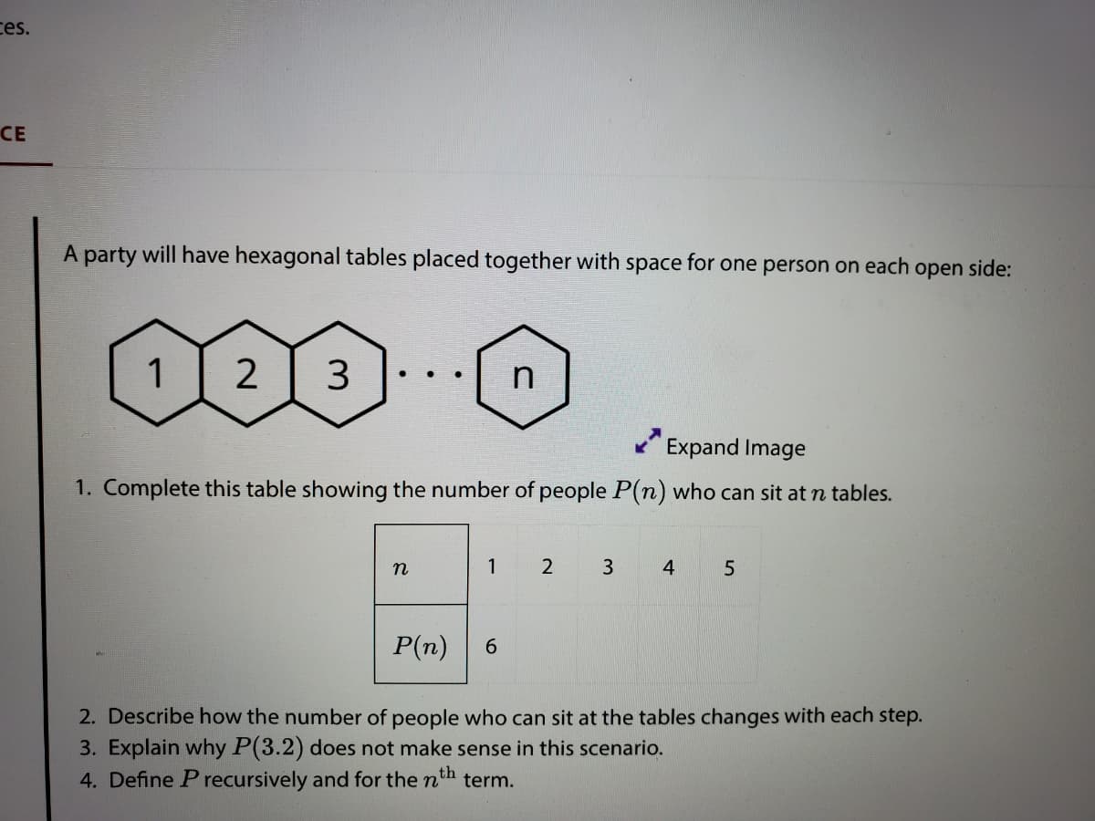 ces.
СЕ
A party will have hexagonal tables placed together with space for one person on each open side:
1
2
3
Expand Image
1. Complete this table showing the number of people P(n) who can sit at n tables.
1
4
P(n)
6.
2. Describe how the number of people who can sit at the tables changes with each step.
3. Explain why P(3.2) does not make sense in this scenario.
4. Define P recursively and for the n'
th
term.
