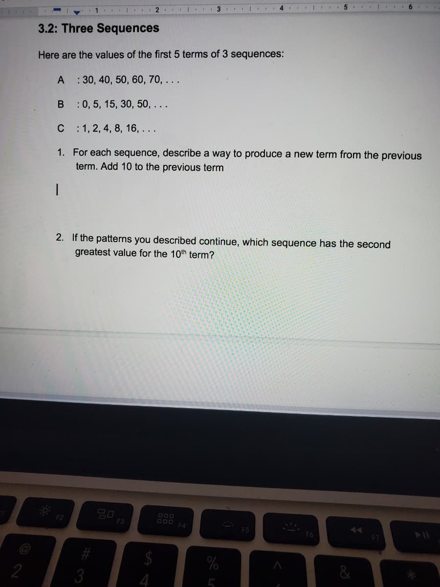 6.
1 | 2
3.2: Three Sequences
Here are the values of the first 5 terms of 3 sequences:
A
: 30, 40, 50, 60, 70, ...
B :0, 5, 15, 30, 50, ...
C : 1, 2, 4, 8, 16, ...
1. For each sequence, describe a way to produce a new term from the previous
term. Add 10 to the previous term
2. If the patterns you described continue, which sequence has the second
greatest value for the 10th term?
20
F3
DOO
F4
F5
2
