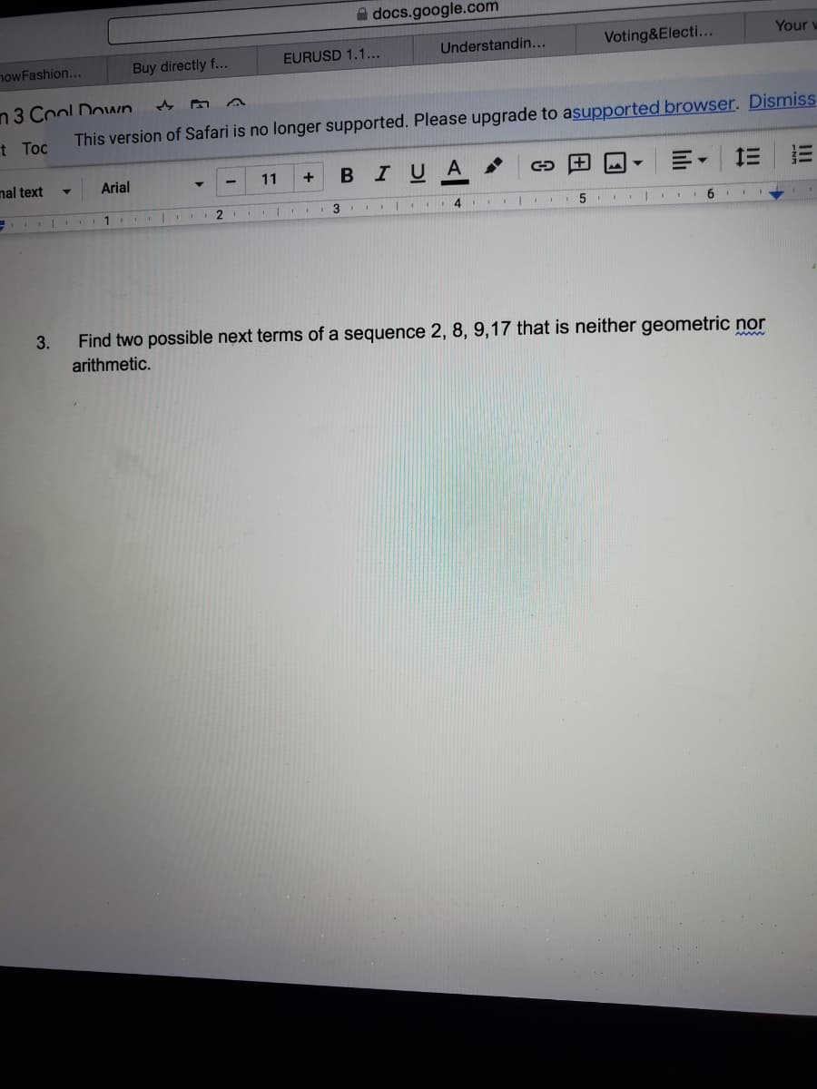 A docs.google.com
EURUSD 1.1...
Understandin...
Voting&Electi...
Your w
nowFashion...
Buy directly f...
n3 Cool Down
t Toc
This version of Safari is no longer supported. Please upgrade to asupported browser. Dismiss
nal text
Arial
11
BIUA
+
2
3
Find two possible next terms of a sequence 2, 8, 9,17 that is neither geometric nor
arithmetic.
3.
