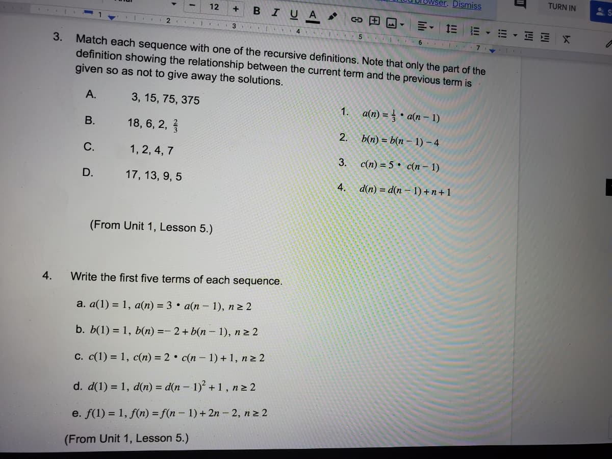 Dismiss
TURN IN
12
B IUA
+
3 I 4
I.. 7
Match each sequence with one of the recursive definitions. Note that only the part of the
definition showing the relationship between the current term and the previous term is
given so as not to give away the solutions.
А.
3, 15, 75, 375
1. a(n) = • a(n – 1)
В.
18, 6, 2,
2.
b(n) = b(n – 1) - 4
С.
1, 2, 4, 7
3.
c(n) = 5 • c(n– 1)
D.
17, 13, 9, 5
4.
d(n) = d(n – 1) + n+1
(From Unit 1, Lesson 5.)
4.
Write the first five terms of each sequence.
a. a(1) = 1, a(n) = 3 • a(n – 1), n 2 2
b. b(1) = 1, b(n) =- 2+ b(n - 1), n2 2
C. c(1) = 1, c(n) = 2 • c(n – 1) + 1, nz 2
d. d(1) = 1, d(n) = d(n – 1) +1, n2 2
e. f(1) = 1, f(n) = f(n – 1) + 2n - 2, n2 2
(From Unit 1, Lesson 5.)
3.
