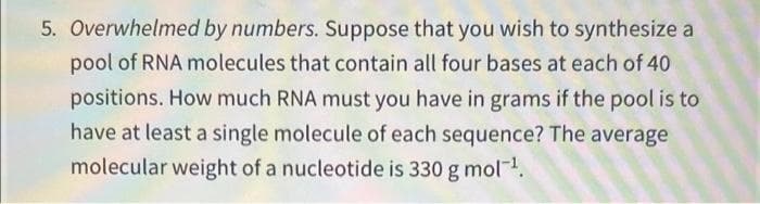5. Overwhelmed by numbers. Suppose that you wish to synthesize a
pool of RNA molecules that contain all four bases at each of 40
positions. How much RNA must you have in grams if the pool is to
have at least a single molecule of each sequence? The average
molecular weight of a nucleotide is 330 g mol.
