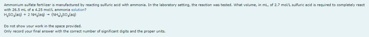 Ammonium sulfate fertilizer is manufactured by reacting sulfuric acid with ammonia. In the laboratory setting, the reaction was tested. What volume, in mL, of 2.7 mol/L sulfuric acid is required to completely react
with 26.5 mL of a 4.25 mol/L ammonia solution?
H,So,(aq) + 2 NH,(aq) (NH) So,(aq)
Do not show your work in the space provided.
Only record your final answer with the correct number of significant digits and the proper units.
