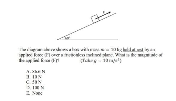 60°
The diagram above shows a box with mass m = 10 kg held at rest by an
applied force (F) over a frictionless inclined plane. What is the magnitude of
the applied force (F)?
(Take g = 10 m/s²)
A. 86.6 N
B. 10 N
C. 50 N
D. 100 N
E. None
