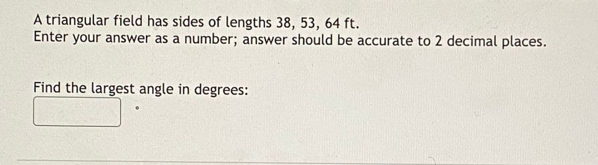 A triangular field has sides of lengths 38, 53, 64 ft.
Enter your answer as a number; answer should be accurate to 2 decimal places.
Find the largest angle in degrees:
