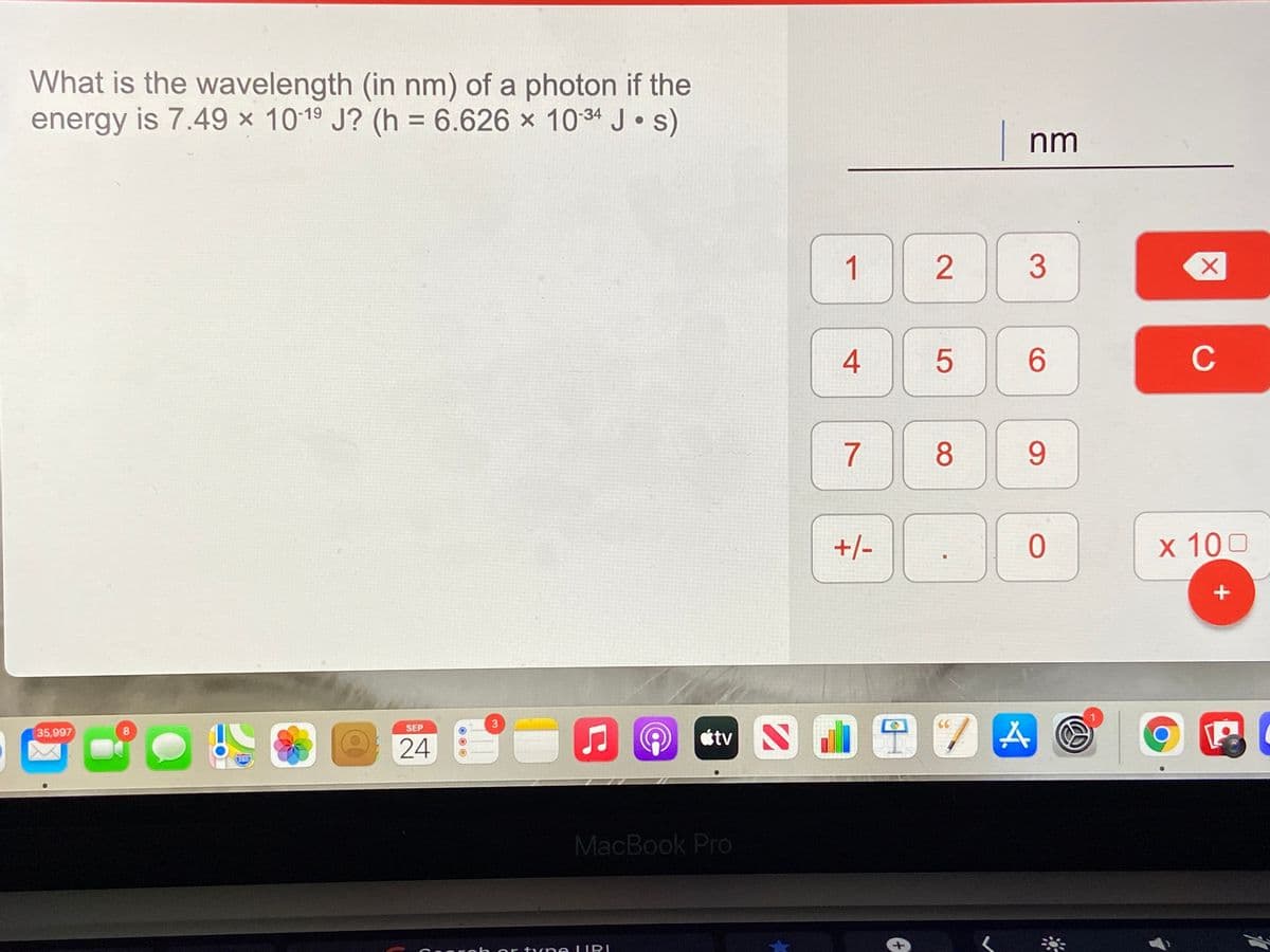 What is the wavelength (in nm) of a photon if the
energy is 7.49 × 1019 J? (h = 6.626 x 1034 J•s)
%3D
nm
1
3
4
6.
C
7
8
9.
+/-
ㅇ
x 100
1
3
SEP
35,997
étv S
8
24
280
MacBook Pro
or tyn e LURI
5
