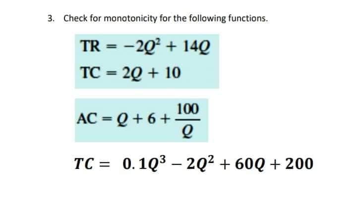 3. Check for monotonicity for the following functions.
TR = -20² + 14Q
TC = 2Q + 10
%3D
100
AC = Q + 6 +
%3D
TC = 0.1Q3 – 2Q2 + 60Q + 200
