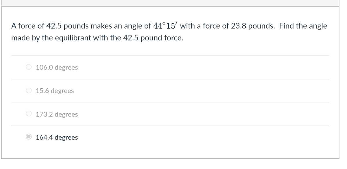 A force of 42.5 pounds makes an angle of 44° 15' with a force of 23.8 pounds. Find the angle
made by the equilibrant with the 42.5 pound force.
106.0 degrees
O 15.6 degrees
O 173.2 degrees
164.4 degrees