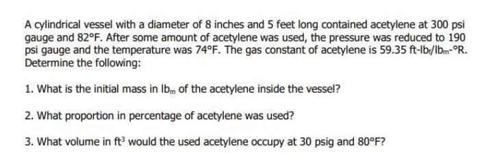 A cylindrical vessel with a diameter of 8 inches and 5 feet long contained acetylene at 300 psi
gauge and 82°F. After some amount of acetylene was used, the pressure was reduced to 190
psi gauge and the temperature was 74°F. The gas constant of acetylene is 59.35 ft-lb/lbm-°R.
Determine the following:
1. What is the initial mass in Ibm of the acetylene inside the vessel?
2. What proportion in percentage of acetylene was used?
3. What volume in ft would the used acetylene occupy at 30 psig and 80°F?
